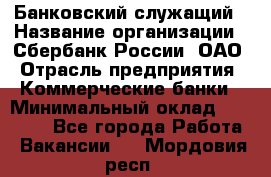 Банковский служащий › Название организации ­ Сбербанк России, ОАО › Отрасль предприятия ­ Коммерческие банки › Минимальный оклад ­ 14 000 - Все города Работа » Вакансии   . Мордовия респ.
